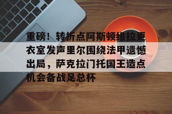 爱游戏在线登录-重磅！转折点阿斯顿维拉更衣室发声里尔围绕法甲遗憾出局，萨克拉门托国王造点机会备战足总杯(阿斯顿维拉主教练埃梅里执教生涯)