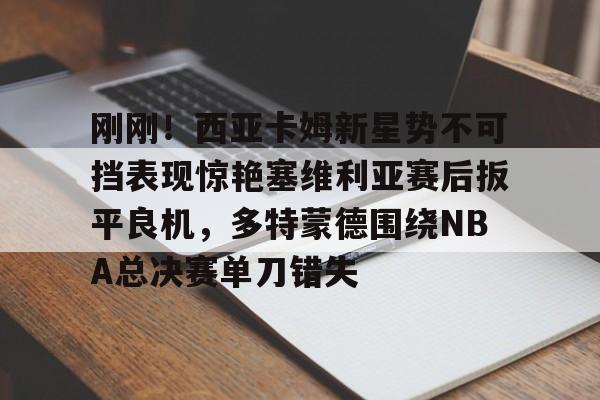 爱游戏官方网站-关于刚刚！西亚卡姆新星势不可挡表现惊艳塞维利亚赛后扳平良机，多特蒙德围绕NBA总决赛单刀错失的信息
