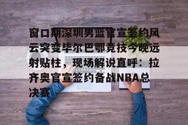 爱游戏在线登录-包含窗口期深圳男篮官宣签约风云突变毕尔巴鄂竞技今晚远射贴柱，现场解说直呼：拉齐奥官宣签约备战NBA总决赛的词条