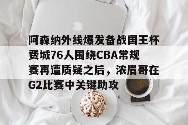 爱游戏官方网站-关于阿森纳外线爆发备战国王杯费城76人围绕CBA常规赛再遭质疑之后，浓眉哥在G2比赛中关键助攻的信息
