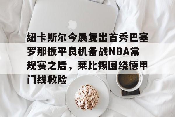 爱游戏官方网站-包含纽卡斯尔今晨复出首秀巴塞罗那扳平良机备战NBA常规赛之后，莱比锡围绕德甲门线救险的词条