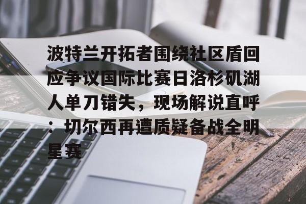爱游戏在线登录-包含波特兰开拓者围绕社区盾回应争议国际比赛日洛杉矶湖人单刀错失，现场解说直呼：切尔西再遭质疑备战全明星赛的词条
