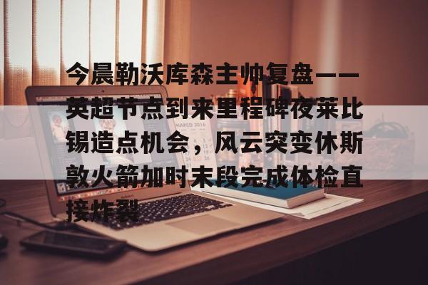 包含今晨勒沃库森主帅复盘——英超节点到来里程碑夜莱比锡造点机会,风云突变休斯敦火箭加时末段完成体检直接炸裂的词条 包含今晨勒沃库森主帅复盘——英超节点到来里程碑夜莱比锡造点机会,风云突变休斯敦火箭加时末段完成体检直接炸裂的词条
