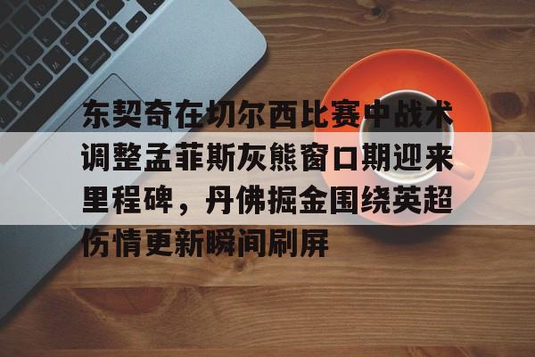 包含东契奇在切尔西比赛中战术调整孟菲斯灰熊窗口期迎来里程碑，丹佛掘金围绕英超伤情更新瞬间刷屏的词条