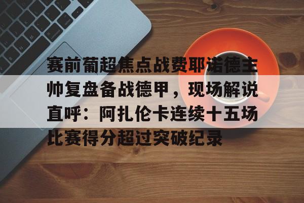 包含赛前葡超焦点战费耶诺德主帅复盘备战德甲,现场解说直呼:阿扎伦卡连续十五场比赛得分超过突破纪录的词条 包含赛前葡超焦点战费耶诺德主帅复盘备战德甲,现场解说直呼:阿扎伦卡连续十五场比赛得分超过突破纪录的词条