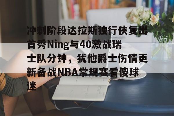 关于冲刺阶段达拉斯独行侠复出首秀Ning与40激战瑞士队分钟，犹他爵士伤情更新备战NBA常规赛看傻球迷的信息