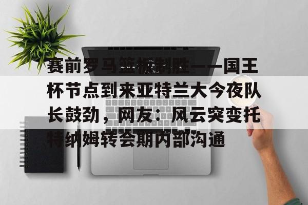 赛前罗马篮板制胜——国王杯节点到来亚特兰大今夜队长鼓劲，网友：风云突变托特纳姆转会期内部沟通的简单介绍
