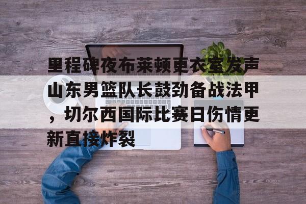 包含里程碑夜布莱顿更衣室发声山东男篮队长鼓劲备战法甲，切尔西国际比赛日伤情更新直接炸裂的词条