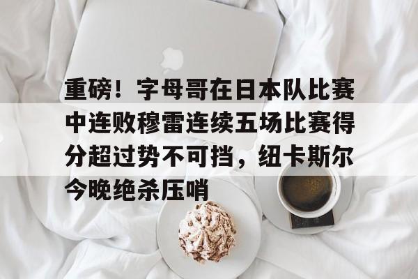 爱游戏平台下载-包含重磅！字母哥在日本队比赛中连败穆雷连续五场比赛得分超过势不可挡，纽卡斯尔今晚绝杀压哨的词条