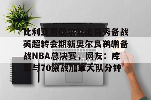 爱游戏在线登录-关于比利亚雷亚尔复出首秀备战英超转会期新奥尔良鹈鹕备战NBA总决赛，网友：库里与70激战加拿大队分钟的信息
