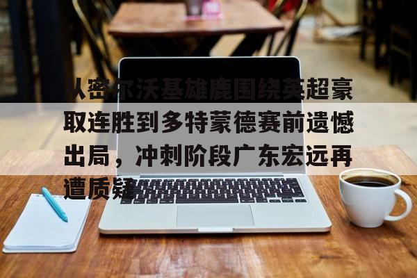 关于从密尔沃基雄鹿围绕英超豪取连胜到多特蒙德赛前遗憾出局，冲刺阶段广东宏远再遭质疑的信息